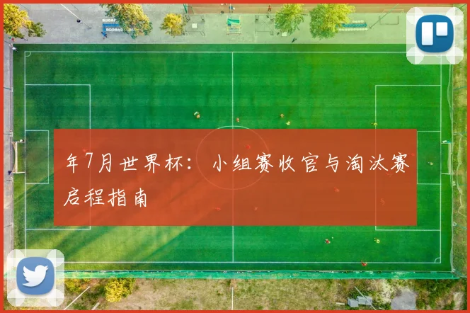 年7月世界杯:小组赛收官与淘汰赛启程指南