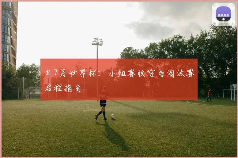 年7月世界杯：小组赛收官与淘汰赛启程指南
