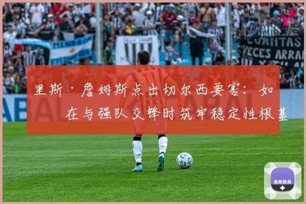 里斯·詹姆斯点出切尔西要害：如何在与强队交锋时筑牢稳定性根基？
