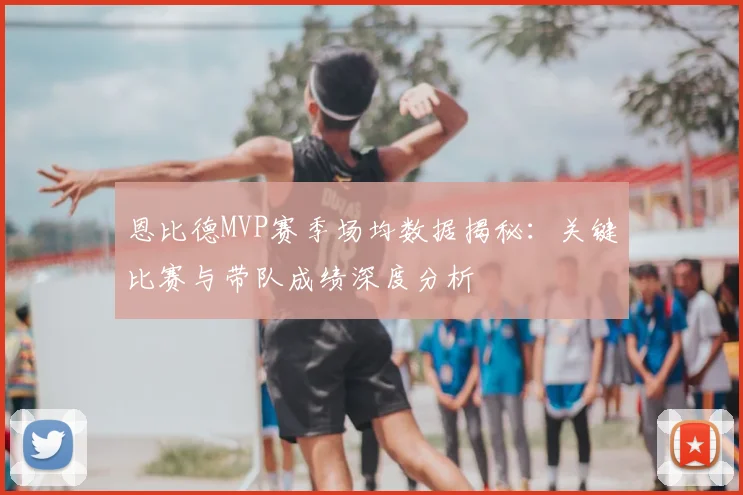 恩比德MVP赛季场均数据揭秘：关键比赛与带队成绩深度分析