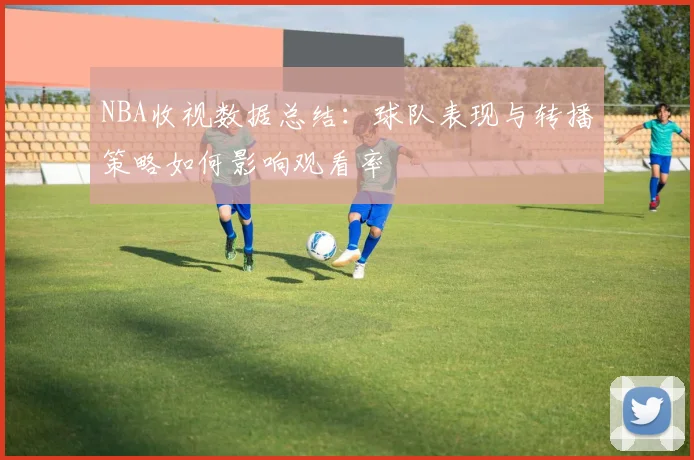NBA收视数据总结：球队表现与转播策略如何影响观看率