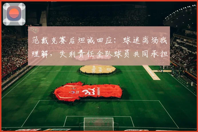 范戴克赛后坦诚回应：球迷离场我理解，失利责任全队球员共同承担