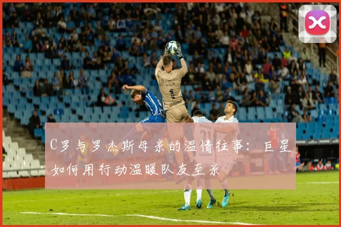 C罗与罗杰斯母亲的温情往事：巨星如何用行动温暖队友至亲