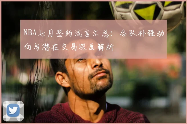 NBA七月签约流言汇总:各队补强动向与潜在交易深度解析